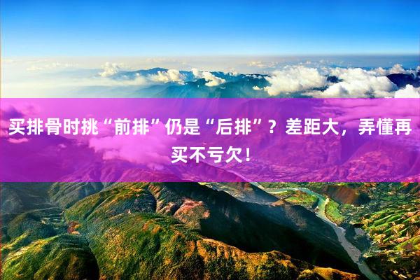 买排骨时挑“前排”仍是“后排”？差距大，弄懂再买不亏欠！