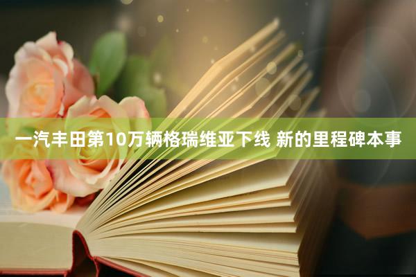 一汽丰田第10万辆格瑞维亚下线 新的里程碑本事