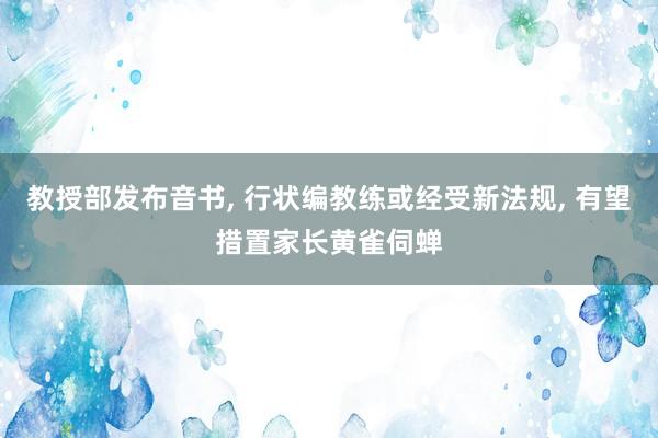 教授部发布音书, 行状编教练或经受新法规, 有望措置家长黄雀伺蝉