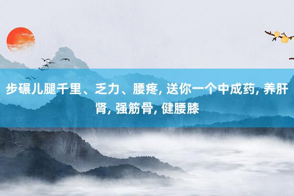 步碾儿腿千里、乏力、腰疼, 送你一个中成药, 养肝肾, 强筋骨, 健腰膝