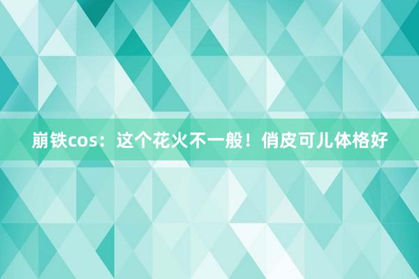 崩铁cos：这个花火不一般！俏皮可儿体格好