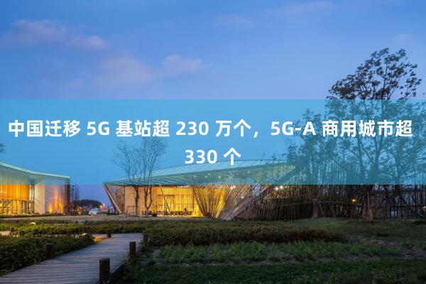 中国迁移 5G 基站超 230 万个，5G-A 商用城市超 330 个