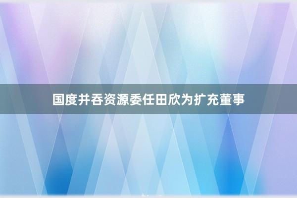 国度并吞资源委任田欣为扩充董事