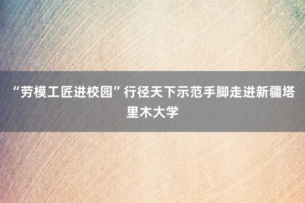 “劳模工匠进校园”行径天下示范手脚走进新疆塔里木大学