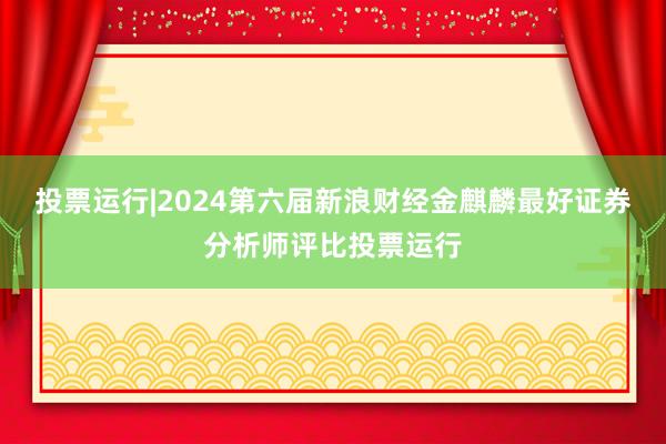 投票运行|2024第六届新浪财经金麒麟最好证券分析师评比投票运行