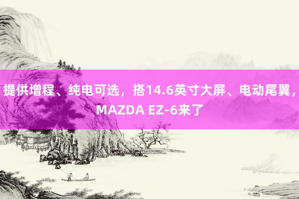 提供增程、纯电可选，搭14.6英寸大屏、电动尾翼，MAZDA EZ-6来了