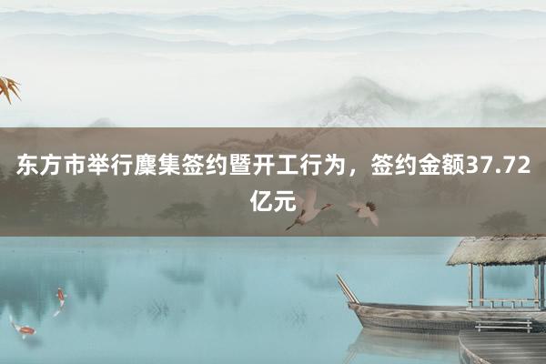 东方市举行麇集签约暨开工行为，签约金额37.72亿元