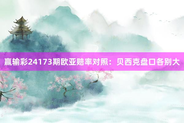 赢输彩24173期欧亚赔率对照：贝西克盘口各别大