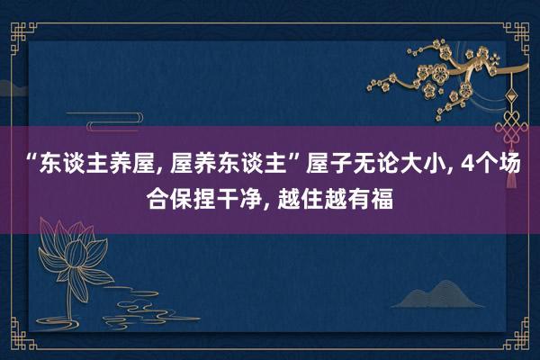 “东谈主养屋, 屋养东谈主”屋子无论大小, 4个场合保捏干净, 越住越有福