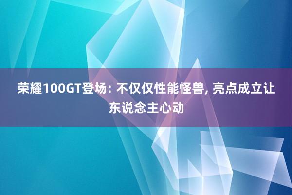 荣耀100GT登场: 不仅仅性能怪兽, 亮点成立让东说念主心动