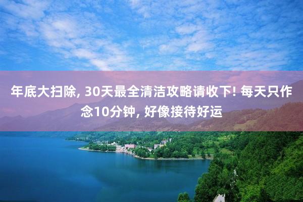 年底大扫除, 30天最全清洁攻略请收下! 每天只作念10分钟, 好像接待好运