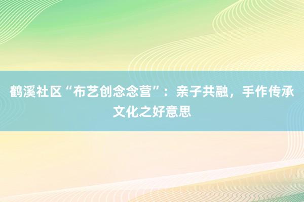 鹤溪社区“布艺创念念营”：亲子共融，手作传承文化之好意思