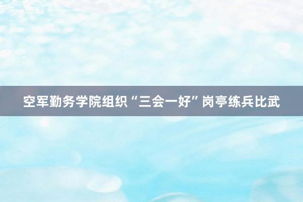 空军勤务学院组织“三会一好”岗亭练兵比武